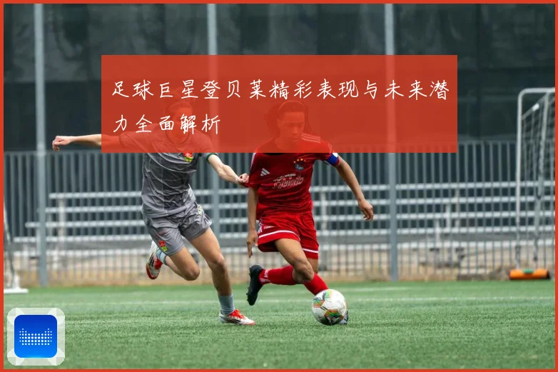 足球巨星登贝莱精彩表现与未来潜力全面解析