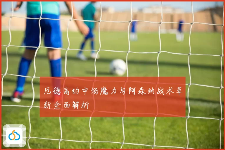厄德高的中场魔力与阿森纳战术革新全面解析