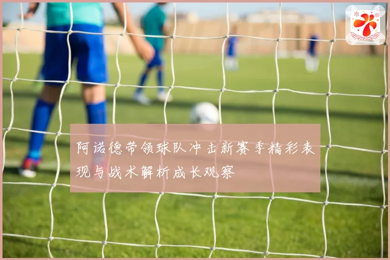 阿诺德带领球队冲击新赛季精彩表现与战术解析成长观察