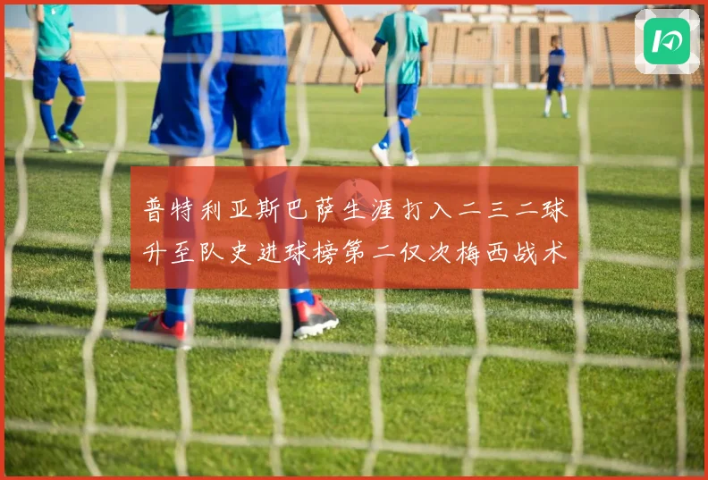 普特利亚斯巴萨生涯打入二三二球升至队史进球榜第二仅次梅西战术观察