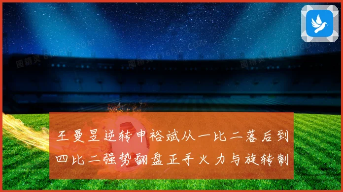 王曼昱逆转申裕斌从一比二落后到四比二强势翻盘正手火力与旋转制赛场解读