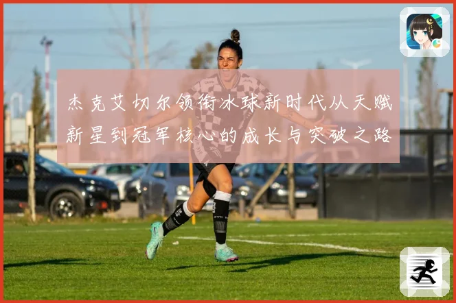 杰克艾切尔领衔冰球新时代从天赋新星到冠军核心的成长与突破之路