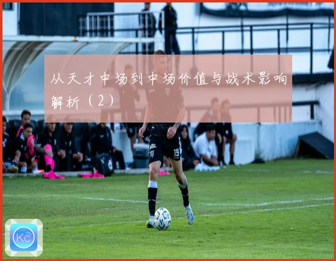 从天才中场到中场价值与战术影响解析（2）