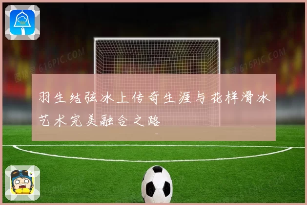 羽生结弦冰上传奇生涯与花样滑冰艺术完美融合之路