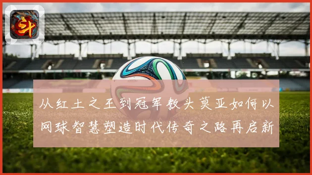 从红土之王到冠军教头莫亚如何以网球智慧塑造时代传奇之路再启新篇章