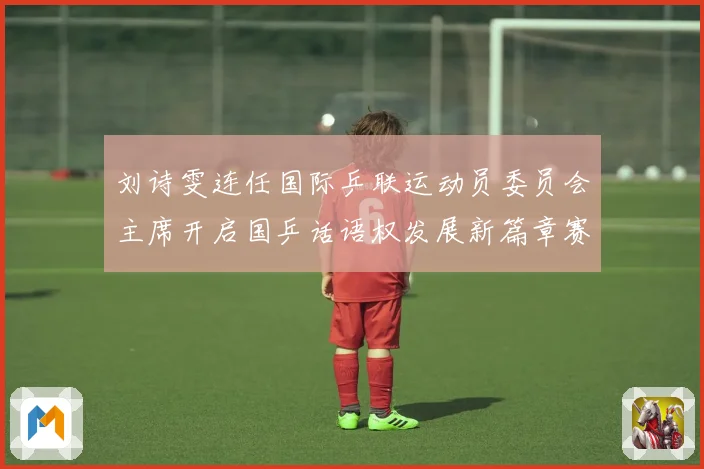 刘诗雯连任国际乒联运动员委员会主席开启国乒话语权发展新篇章赛场解读