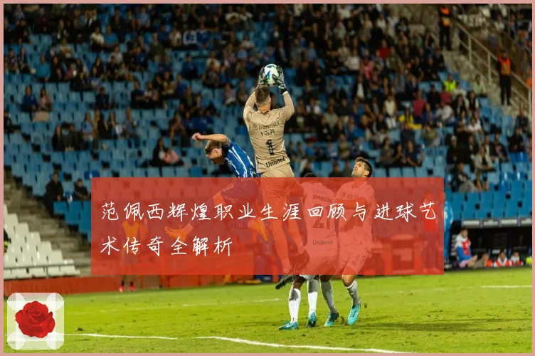 范佩西辉煌职业生涯回顾与进球艺术传奇全解析
