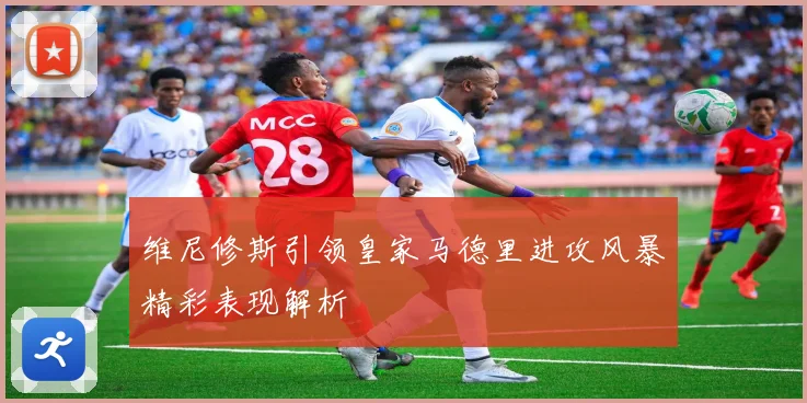 维尼修斯引领皇家马德里进攻风暴精彩表现解析