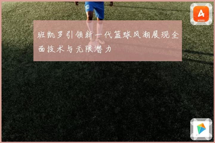 班凯罗引领新一代篮球风潮展现全面技术与无限潜力