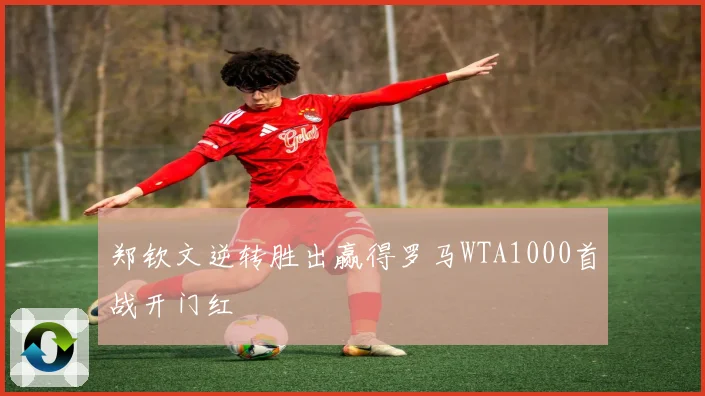 郑钦文逆转胜出赢得罗马WTA1000首战开门红