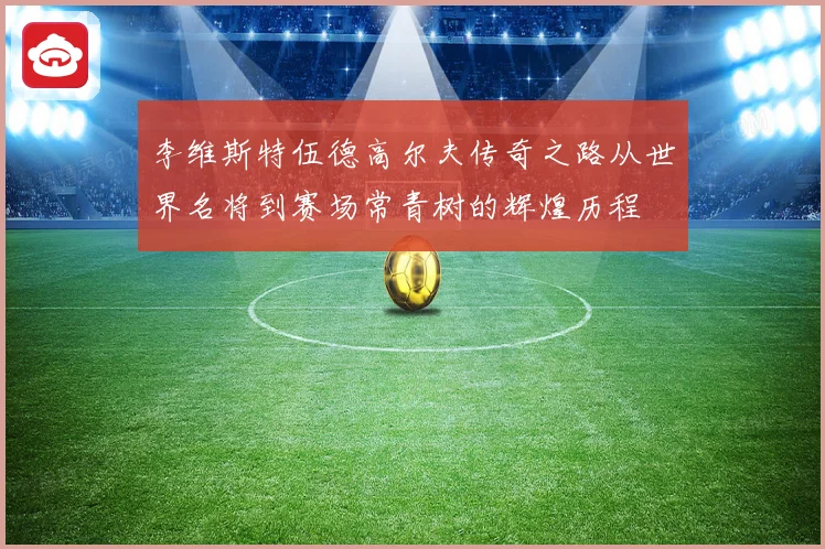 李维斯特伍德高尔夫传奇之路从世界名将到赛场常青树的辉煌历程