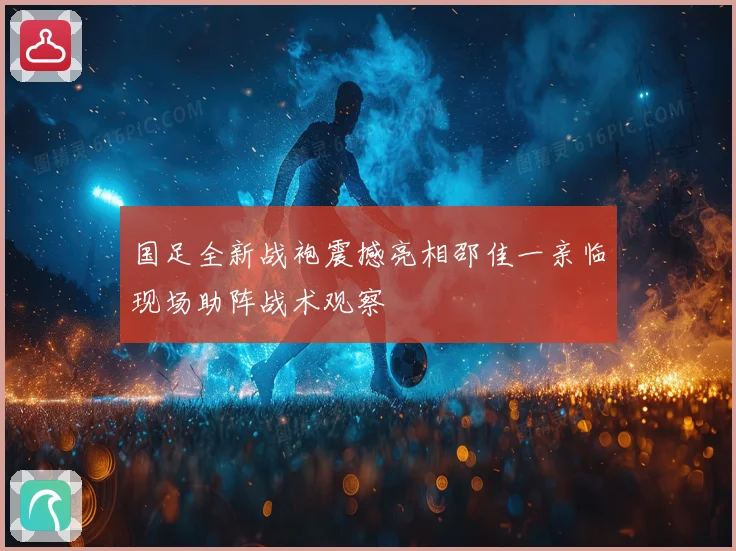 国足全新战袍震撼亮相邵佳一亲临现场助阵战术观察