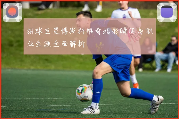 排球巨星博斯科维奇精彩瞬间与职业生涯全面解析
