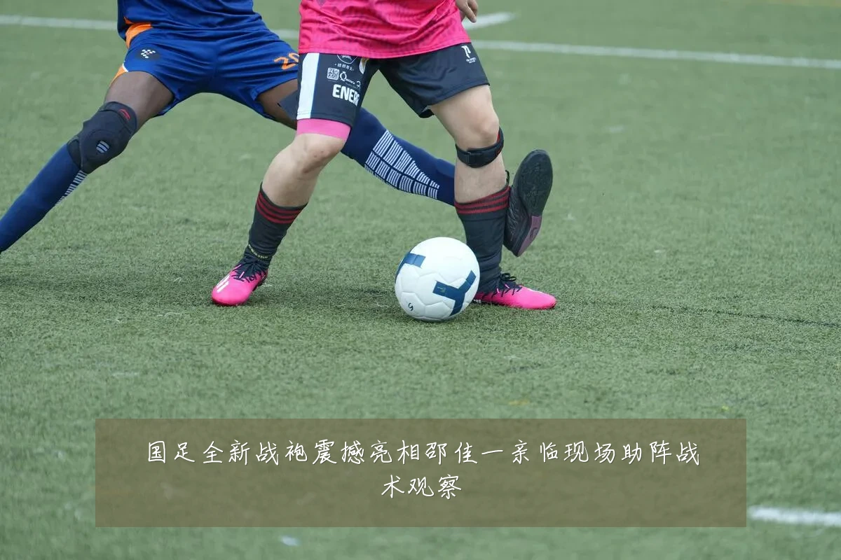 国足全新战袍震撼亮相邵佳一亲临现场助阵战术观察