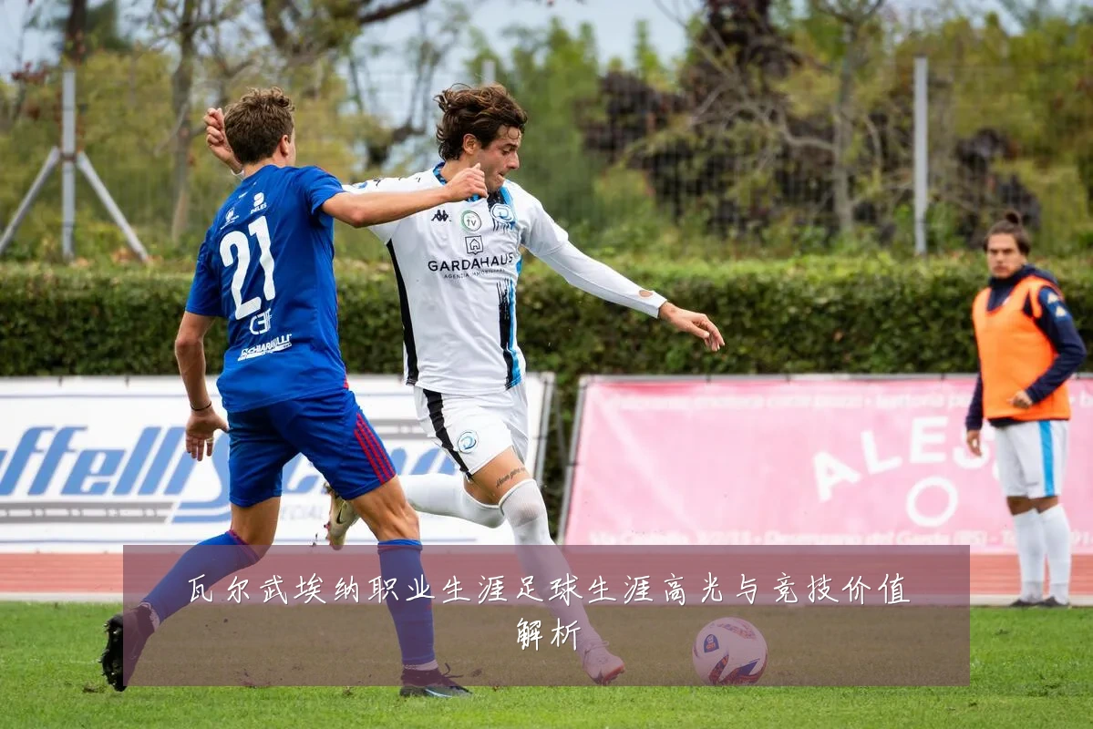 瓦尔武埃纳职业生涯足球生涯高光与竞技价值解析